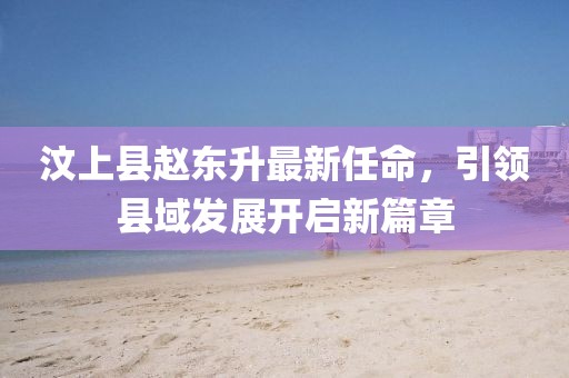汶上縣趙東升最新任命，引領(lǐng)縣域發(fā)展開(kāi)啟新篇章