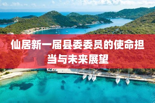 仙居新一屆縣委委員的使命擔當與未來(lái)展望