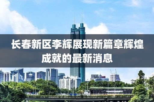 長(cháng)春新區李輝展現新篇章輝煌成就的最新消息