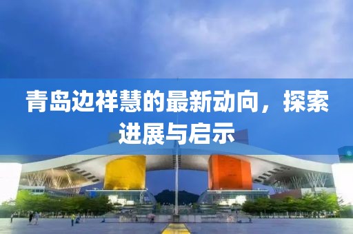 青島邊祥慧的最新動(dòng)向，探索進(jìn)展與啟示