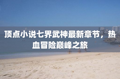 頂點(diǎn)小說(shuō)七界武神最新章節，熱血冒險巔峰之旅