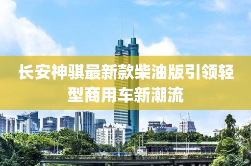 長(cháng)安神騏最新款柴油版引領(lǐng)輕型商用車(chē)新潮流
