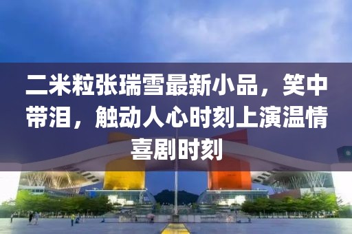 二米粒張瑞雪最新小品，笑中帶淚，觸動(dòng)人心時(shí)刻上演溫情喜劇時(shí)刻