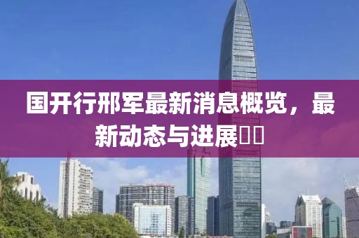 國開(kāi)行邢軍最新消息概覽，最新動(dòng)態(tài)與進(jìn)展??