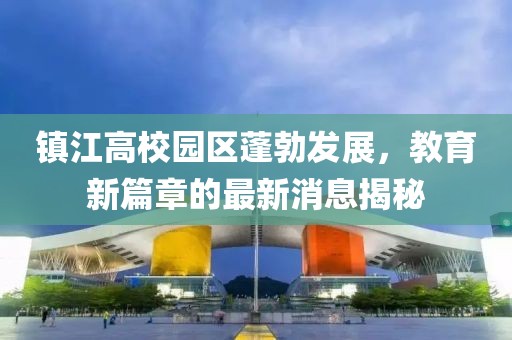 鎮江高校園區蓬勃發(fā)展，教育新篇章的最新消息揭秘