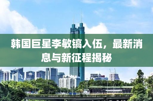 韓國巨星李敏鎬入伍，最新消息與新征程揭秘