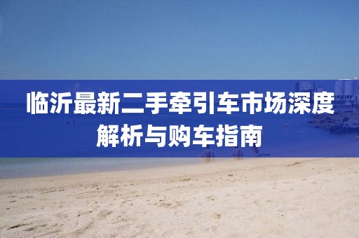臨沂最新二手牽引車(chē)市場(chǎng)深度解析與購車(chē)指南