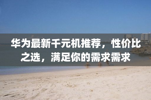華為最新千元機推薦，性?xún)r(jià)比之選，滿(mǎn)足你的需求需求