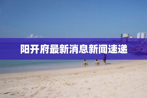 陽(yáng)開(kāi)府最新消息新聞速遞