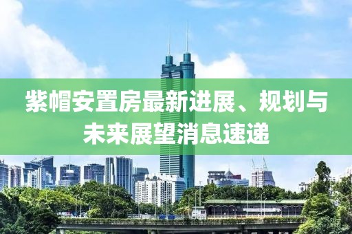 紫帽安置房最新進(jìn)展、規劃與未來(lái)展望消息速遞