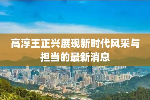 高淳王正興展現新時(shí)代風(fēng)采與擔當的最新消息