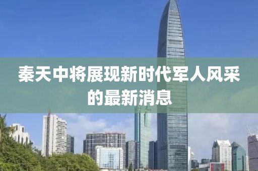 秦天中將展現新時(shí)代軍人風(fēng)采的最新消息