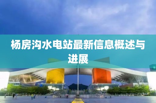 楊房溝水電站最新信息概述與進(jìn)展
