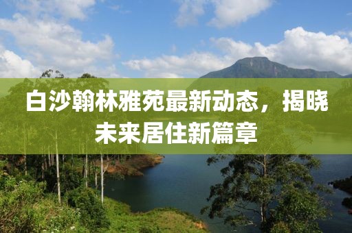 白沙翰林雅苑最新動(dòng)態(tài)，揭曉未來(lái)居住新篇章