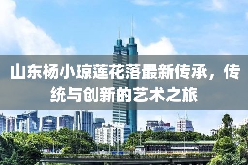 山東楊小瓊蓮花落最新傳承，傳統與創(chuàng  )新的藝術(shù)之旅
