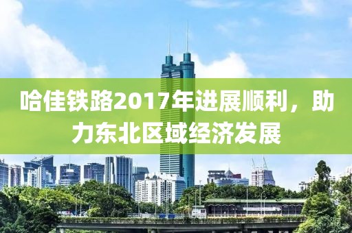 哈佳鐵路2017年進(jìn)展順利，助力東北區域經(jīng)濟發(fā)展