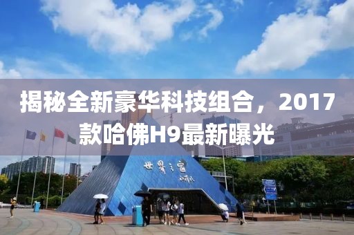 揭秘全新豪華科技組合，2017款哈佛H9最新曝光