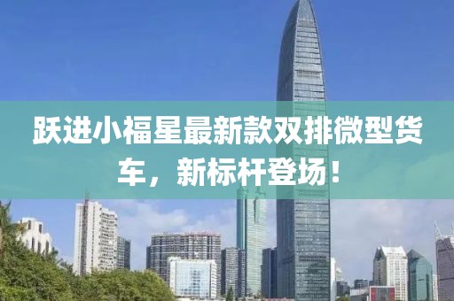 躍進(jìn)小福星最新款雙排微型貨車(chē)，新標桿登場(chǎng)！