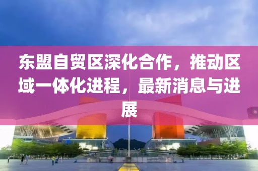 東盟自貿區深化合作，推動(dòng)區域一體化進(jìn)程，最新消息與進(jìn)展