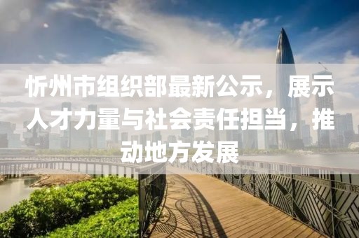 忻州市組織部最新公示，展示人才力量與社會(huì )責任擔當，推動(dòng)地方發(fā)展