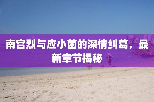 南宮烈與應小菡的深情糾葛，最新章節揭秘