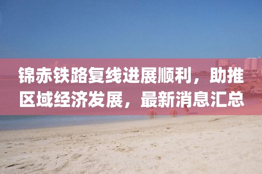錦赤鐵路復線(xiàn)進(jìn)展順利，助推區域經(jīng)濟發(fā)展，最新消息匯總