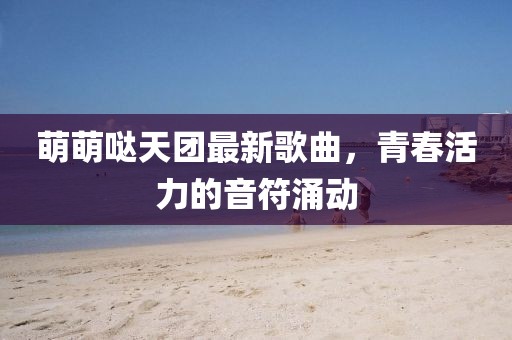 萌萌噠天團最新歌曲，青春活力的音符涌動(dòng)