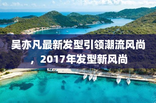 吳亦凡最新發(fā)型引領(lǐng)潮流風(fēng)尚，2017年發(fā)型新風(fēng)尚