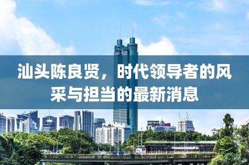 汕頭陳良賢，時(shí)代領(lǐng)導者的風(fēng)采與擔當的最新消息