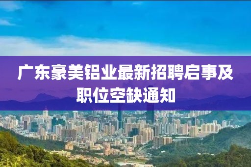 廣東豪美鋁業(yè)最新招聘啟事及職位空缺通知