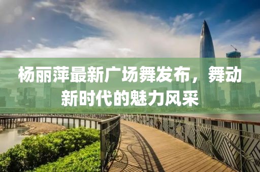 楊麗萍最新廣場(chǎng)舞發(fā)布，舞動(dòng)新時(shí)代的魅力風(fēng)采