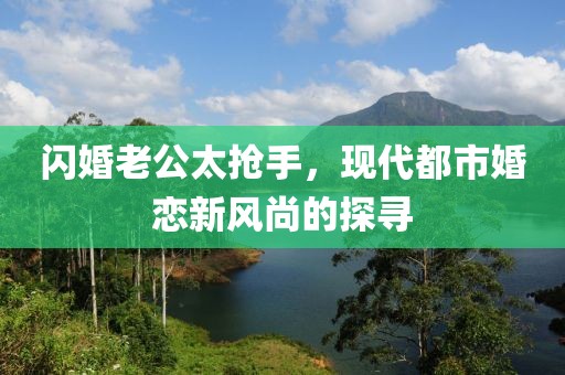 閃婚老公太搶手，現代都市婚戀新風(fēng)尚的探尋