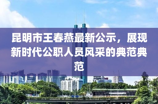 昆明市王春燕最新公示，展現新時(shí)代公職人員風(fēng)采的典范典范