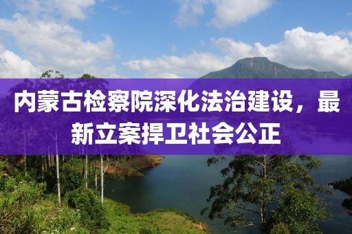 內蒙古檢察院深化法治建設，最新立案捍衛社會(huì )公正