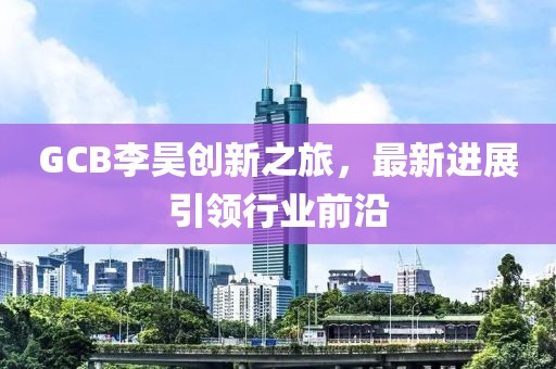 GCB李昊創(chuàng  )新之旅，最新進(jìn)展引領(lǐng)行業(yè)前沿