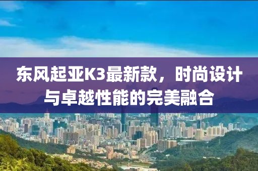 東風(fēng)起亞K3最新款，時(shí)尚設計與卓越性能的完美融合
