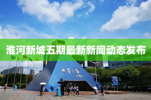 淮河新城五期最新新聞動(dòng)態(tài)發(fā)布