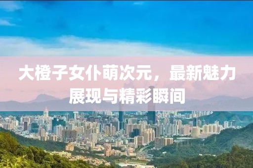 大橙子女仆萌次元，最新魅力展現與精彩瞬間