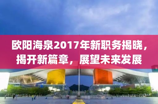 歐陽(yáng)海泉2017年新職務(wù)揭曉，揭開(kāi)新篇章，展望未來(lái)發(fā)展