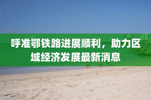 呼準鄂鐵路進(jìn)展順利，助力區域經(jīng)濟發(fā)展最新消息