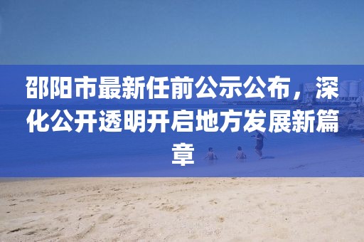 邵陽(yáng)市最新任前公示公布，深化公開(kāi)透明開(kāi)啟地方發(fā)展新篇章