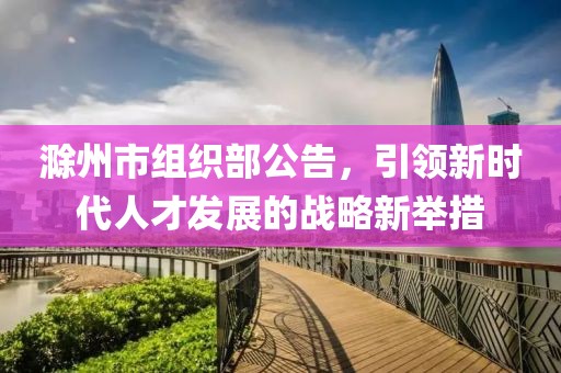 滁州市組織部公告，引領(lǐng)新時(shí)代人才發(fā)展的戰略新舉措