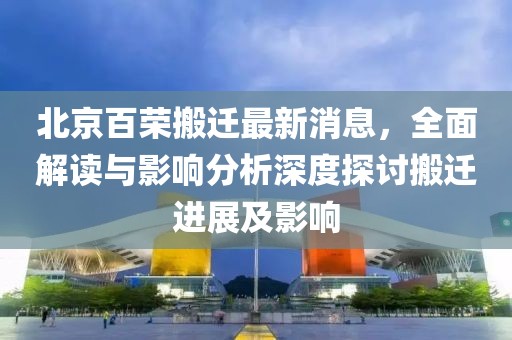 北京百榮搬遷最新消息，全面解讀與影響分析深度探討搬遷進(jìn)展及影響