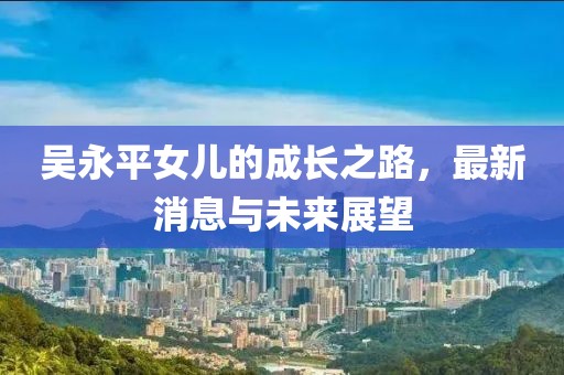 吳永平女兒的成長(cháng)之路，最新消息與未來(lái)展望