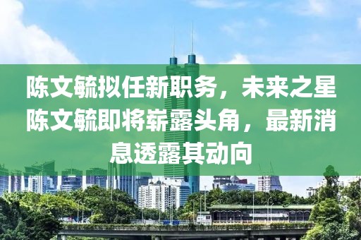陳文毓擬任新職務(wù)，未來(lái)之星陳文毓即將嶄露頭角，最新消息透露其動(dòng)向