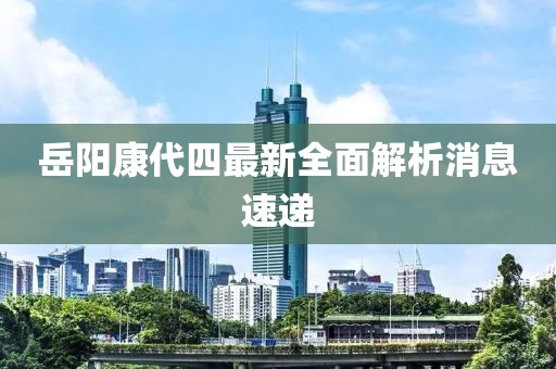 岳陽(yáng)康代四最新全面解析消息速遞