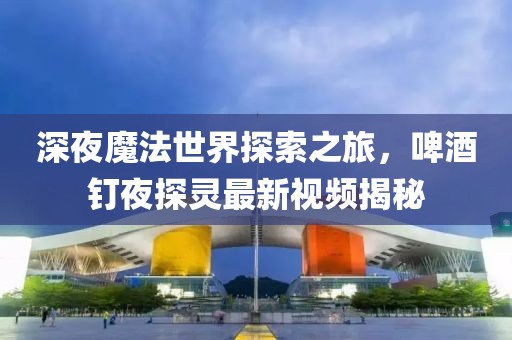 深夜魔法世界探索之旅，啤酒釘夜探靈最新視頻揭秘