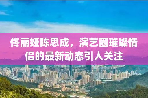 佟麗婭陳思成，演藝圈璀璨情侶的最新動(dòng)態(tài)引人關(guān)注