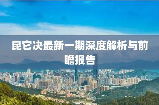 昆它決最新一期深度解析與前瞻報告