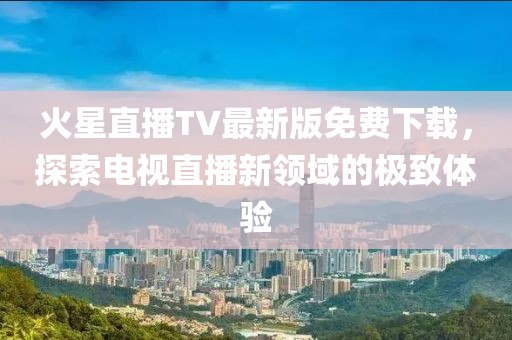 火星直播TV最新版免費下載，探索電視直播新領(lǐng)域的極致體驗